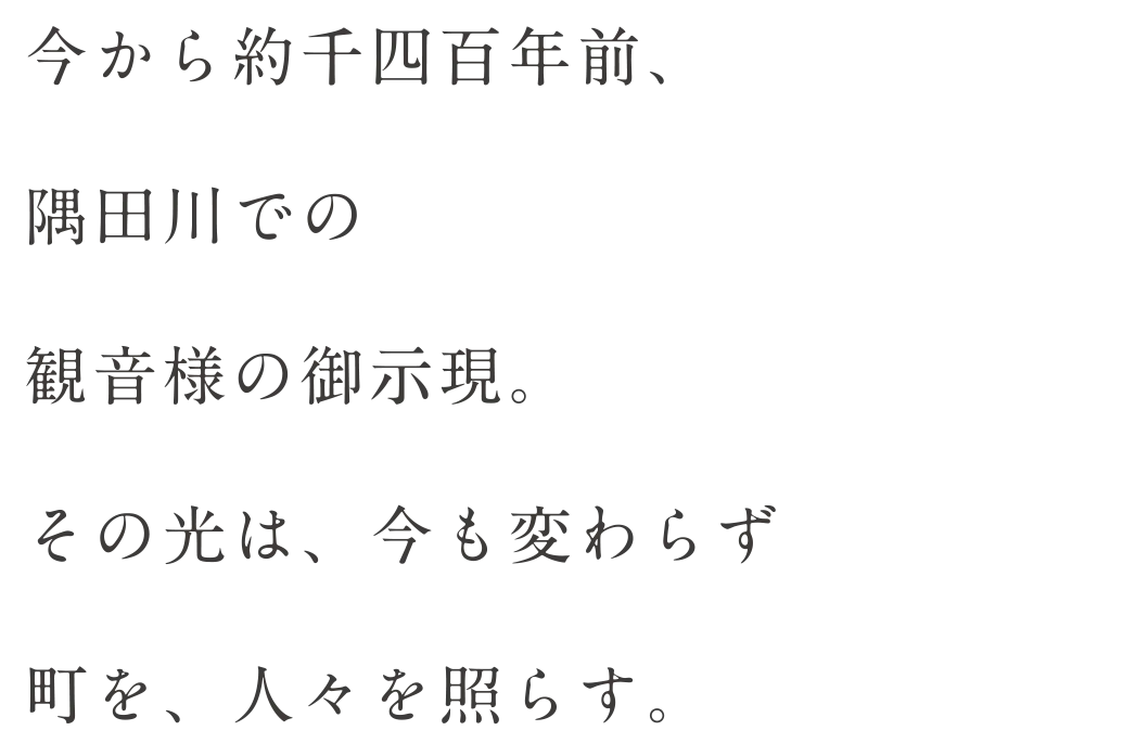 今から約千四百年前、隅田川での観音様の御示現。その光は、今も変わらず町を、人々を照らす。